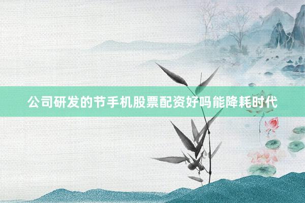 公司研发的节手机股票配资好吗能降耗时代