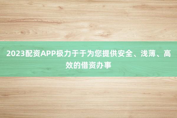 2023配资APP极力于于为您提供安全、浅薄、高效的借资办事