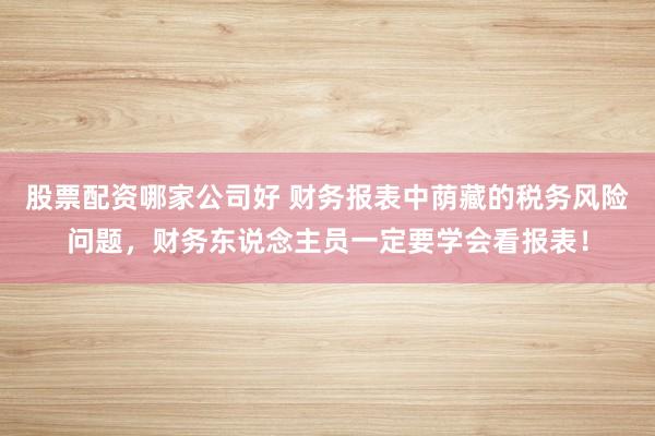 股票配资哪家公司好 财务报表中荫藏的税务风险问题,财务东说念主员一定要学会看报表!
