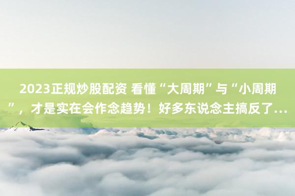 2023正规炒股配资 看懂“大周期”与“小周期”，才是实在会作念趋势！好多东说念主搞反了…