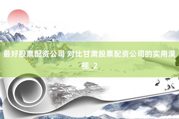 最好股票配资公司 对比甘肃股票配资公司的实用漠视_2