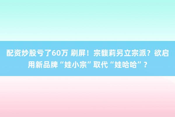 配资炒股亏了60万 刷屏！宗馥莉另立宗派？欲启用新品牌“娃小宗”取代“娃哈哈”？