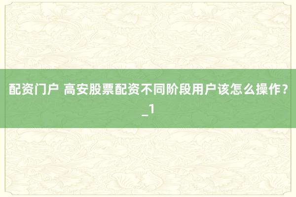 配资门户 高安股票配资不同阶段用户该怎么操作?_1