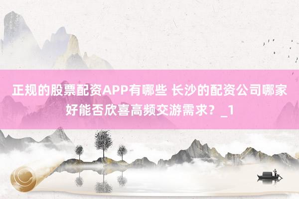 正规的股票配资APP有哪些 长沙的配资公司哪家好能否欣喜高频交游需求?_1
