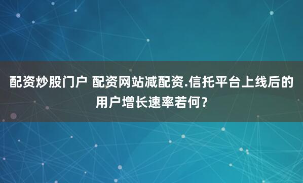 配资炒股门户 配资网站减配资.信托平台上线后的用户增长速率若何?