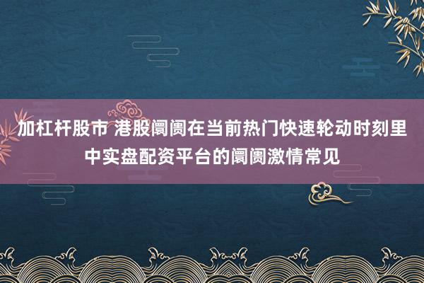 加杠杆股市 港股阛阓在当前热门快速轮动时刻里中实盘配资平台的阛阓激情常见