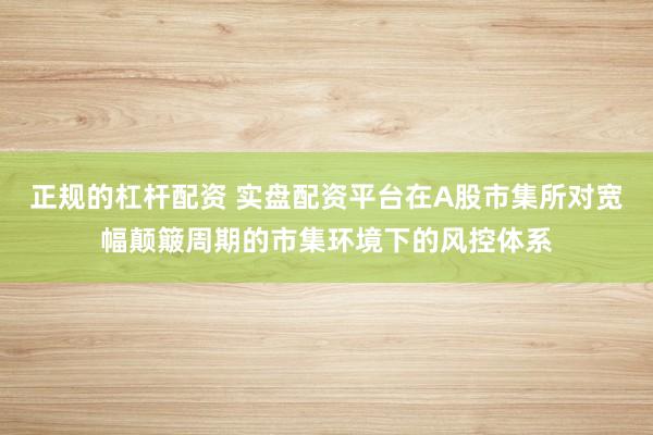 正规的杠杆配资 实盘配资平台在A股市集所对宽幅颠簸周期的市集环境下的风控体系