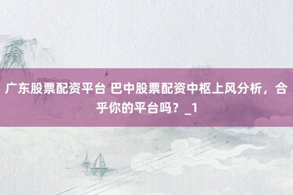 广东股票配资平台 巴中股票配资中枢上风分析，合乎你的平台吗？_1