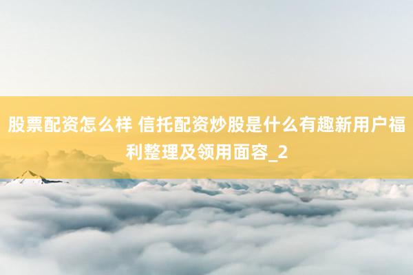 股票配资怎么样 信托配资炒股是什么有趣新用户福利整理及领用面容_2