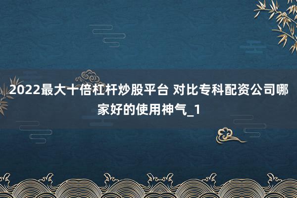 2022最大十倍杠杆炒股平台 对比专科配资公司哪家好的使用神气_1